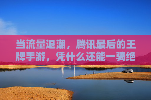 当流量退潮,腾讯最后的王牌手游,凭什么还能一骑绝尘?——解码其屹立不倒的核心密码,当流量退潮,腾讯最后的王牌手游,凭什么还能一骑绝尘?——解码其屹立不倒的核心密码