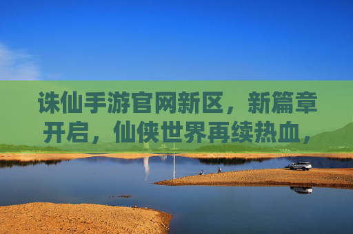 诛仙手游官网新区，新篇章开启，仙侠世界再续热血，诛仙手游新区开启，新篇章开启，仙侠世界再续热血