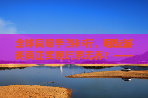 全球同服手游排行,哪些游戏真正实现玩家无界?——从用户活跃到社交互动的多维度解析,全球同服手游排行,哪些游戏真正实现玩家无界?——多维度解析用户活跃与社交互动的融合