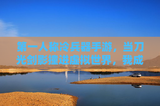 第一人称冷兵器手游,当刀光剑影撞进虚拟世界,我成了刀锋下的传奇,第一人称冷兵器手游,当刀光剑影撞进虚拟世界,我成刀锋下的传奇