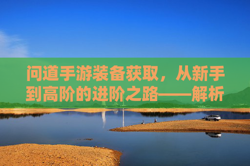 问道手游装备获取，从新手到高阶的进阶之路——解析不同阶段装备获取方法与技巧，问道手游装备获取全解析，从新手到高阶的进阶之路与技巧