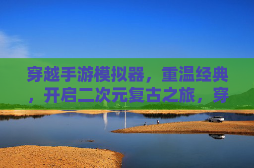 穿越手游模拟器,重温经典,开启二次元复古之旅,穿越手游模拟器,重温经典,开启二次元复古之旅
