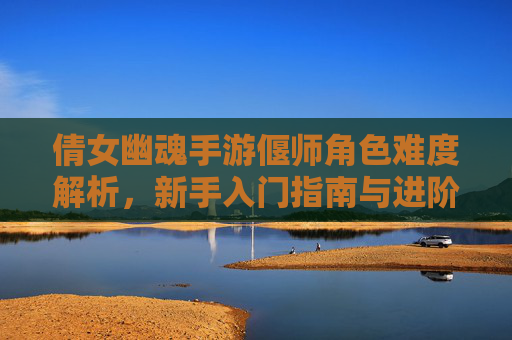 倩女幽魂手游偃师角色难度解析,新手入门指南与进阶技巧,倩女幽魂手游偃师角色难度解析,新手入门指南与进阶技巧