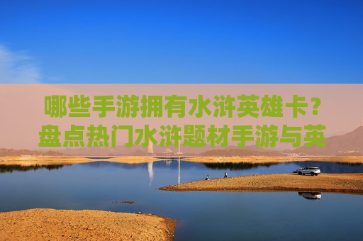 哪些手游拥有水浒英雄卡?盘点热门水浒题材手游与英雄卡收集玩法,哪些手游拥有水浒英雄卡?盘点热门水浒题材手游与英雄卡收集玩法