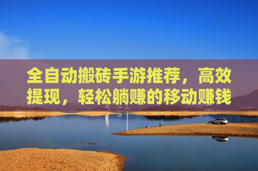 全自动搬砖手游推荐,高效提现,轻松躺赚的移动赚钱神器,全自动搬砖手游推荐,高效提现,轻松躺赚的移动赚钱神器