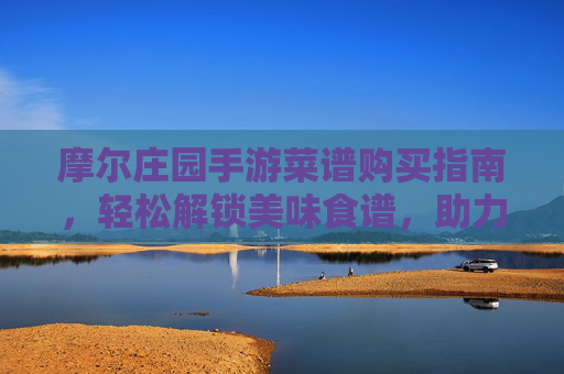 摩尔庄园手游菜谱购买指南，轻松解锁美味食谱，助力庄园升级，摩尔庄园手游菜谱购买指南，轻松解锁美味食谱，助力庄园升级