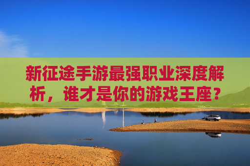 新征途手游最强职业深度解析，谁才是你的游戏王座？新征途手游最强职业深度解析，谁才是你的游戏王座？