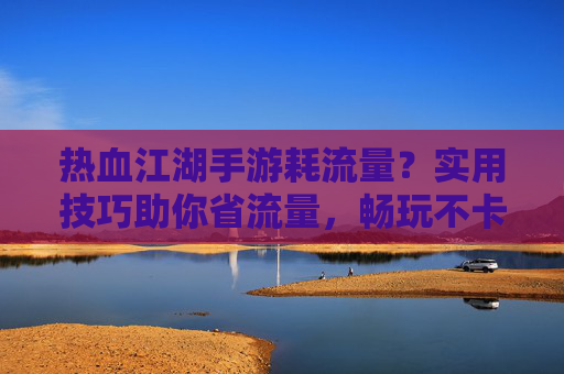 热血江湖手游耗流量？实用技巧助你省流量，畅玩不卡顿！热血江湖手游省流量技巧，告别卡顿，畅玩不费流量！