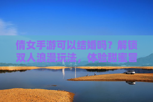 倩女手游可以结婚吗？解锁双人浪漫玩法，体验甜蜜冒险之旅，倩女手游可以结婚吗？解锁双人浪漫玩法，体验甜蜜冒险之旅