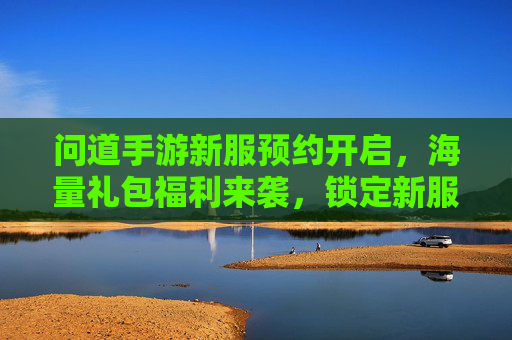 问道手游新服预约开启，海量礼包福利来袭，锁定新服享好礼！问道手游新服预约开启，海量礼包福利来袭，锁定新服享好礼！