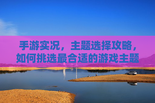 手游实况，主题选择攻略，如何挑选最合适的游戏主题？手游实况，主题选择攻略——如何挑选最合适的游戏主题？