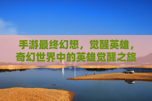 手游最终幻想,觉醒英雄,奇幻世界中的英雄觉醒之旅,手游最终幻想,觉醒英雄,奇幻世界中的英雄觉醒之旅