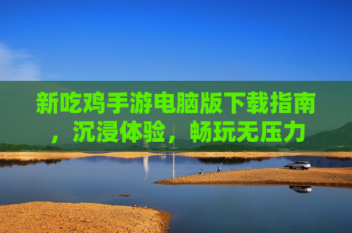 新吃鸡手游电脑版下载指南,沉浸体验,畅玩无压力