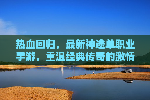 热血回归,最新神途单职业手游,重温经典传奇的激情与荣耀,热血回归!最新神途单职业手游,重温经典传奇的激情与荣耀