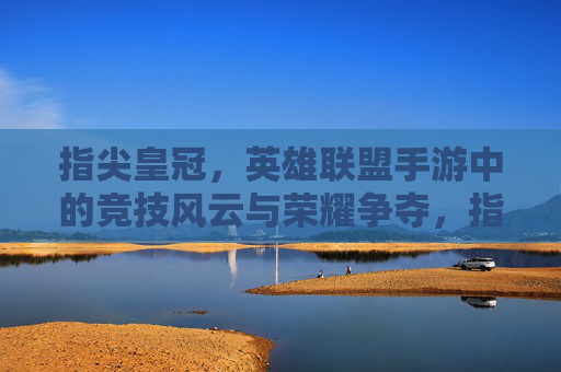 指尖皇冠，英雄联盟手游中的竞技风云与荣耀争夺，指尖皇冠，英雄联盟手游中的竞技风云与荣耀争夺