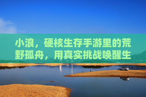 小浪,硬核生存手游里的荒野孤舟,用真实挑战唤醒生存本能,小浪,硬核生存手游里的荒野孤舟,用真实挑战唤醒生存本能