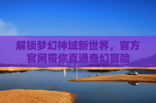 解锁梦幻神域新世界，官方官网带你直通奇幻冒险