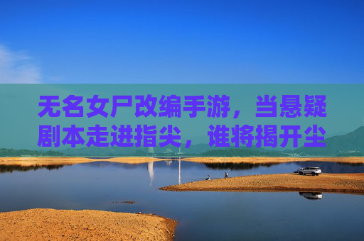 无名女尸改编手游，当悬疑剧本走进指尖，谁将揭开尘封的真相？无名女尸改编手游，悬疑剧本走进指尖，谁将揭开尘封的真相？