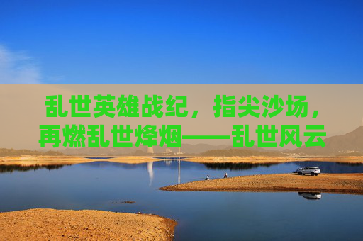 乱世英雄战纪,指尖沙场,再燃乱世烽烟——乱世风云再起,英雄执剑,等你共赴征途,乱世英雄战纪,指尖沙场再燃烽烟,英雄执剑等你共赴征途