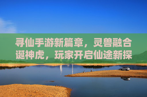 寻仙手游新篇章，灵兽融合诞神虎，玩家开启仙途新探索