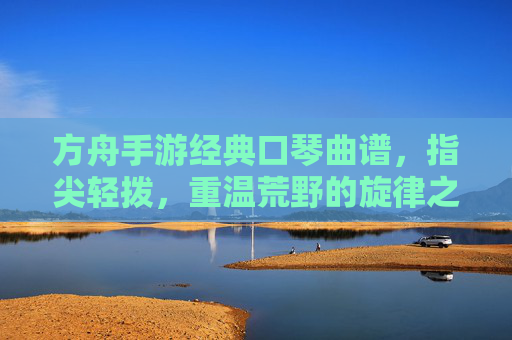 方舟手游经典口琴曲谱,指尖轻拨,重温荒野的旋律之旅,方舟手游经典口琴曲谱,指尖轻拨,重温荒野的旋律之旅