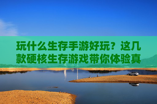 玩什么生存手游好玩？这几款硬核生存游戏带你体验真实求生挑战，玩什么生存手游好玩？这几款硬核生存游戏带你体验真实求生挑战