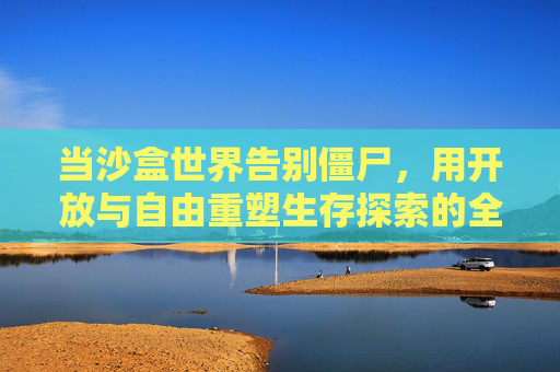 当沙盒世界告别僵尸,用开放与自由重塑生存探索的全新体验,沙盒世界告别僵尸,以开放自由重塑生存探索新体验