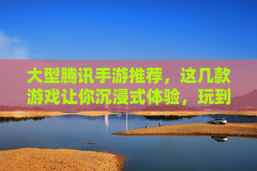 大型腾讯手游推荐，这几款游戏让你沉浸式体验，玩到停不下来！大型腾讯手游推荐，这几款游戏让你沉浸式体验，玩到停不下来！