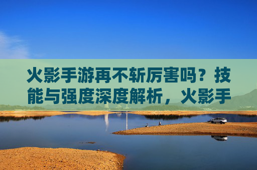 火影手游再不斩厉害吗?技能与强度深度解析,火影手游再不斩强度解析,技能表现与实力深度评估