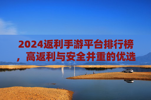 2024返利手游平台排行榜,高返利与安全并重的优选指南,2024返利手游平台排行榜,高返利与安全并重的优选指南