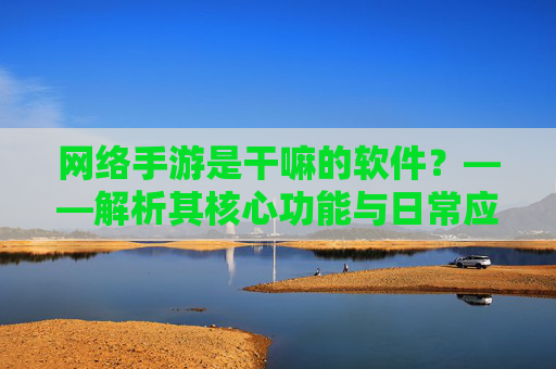 网络手游是干嘛的软件?——解析其核心功能与日常应用,网络手游是什么软件?解析其核心功能与日常应用