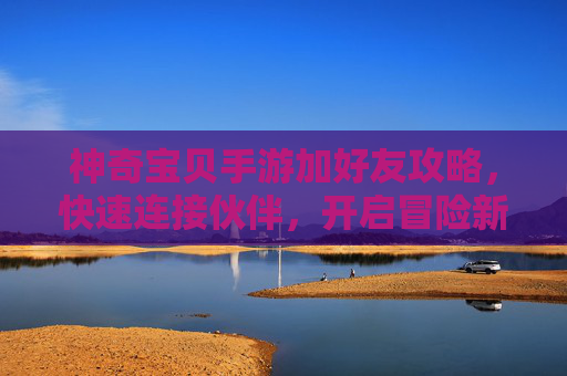 神奇宝贝手游加好友攻略,快速连接伙伴,开启冒险新篇章,神奇宝贝手游加好友攻略,快速连接伙伴,开启冒险新篇章