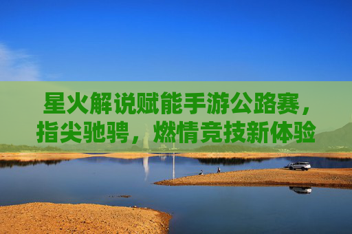 星火解说赋能手游公路赛,指尖驰骋,燃情竞技新体验,星火解说赋能手游公路赛,指尖驰骋,燃情竞技新体验