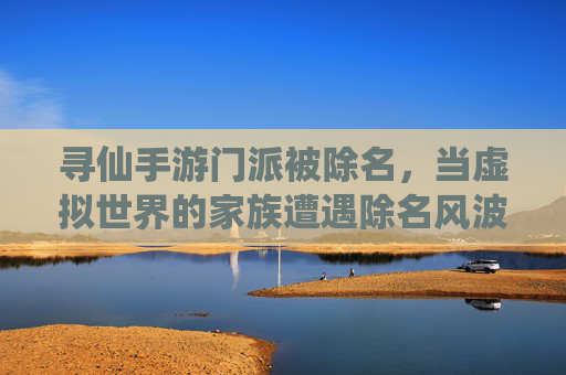 寻仙手游门派被除名,当虚拟世界的家族遭遇除名风波,寻仙手游门派被除名,虚拟世界的家族遭遇除名风波