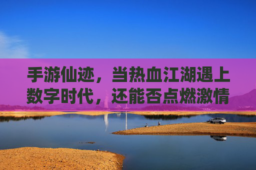 手游仙迹，当热血江湖遇上数字时代，还能否点燃激情？手游仙迹，当热血江湖遇上数字时代，还能否点燃激情？
