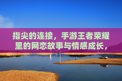 指尖的连接,手游王者荣耀里的网恋故事与情感成长,指尖的连接,手游王者荣耀里的网恋故事与情感成长