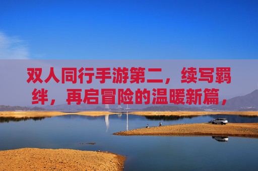 双人同行手游第二，续写羁绊，再启冒险的温暖新篇，双人同行2，续写羁绊，再启冒险的温暖新篇