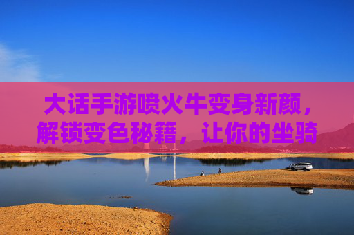 大话手游喷火牛变身新颜,解锁变色秘籍,让你的坐骑更炫酷!大话手游喷火牛变身新颜,解锁变色秘籍,让你的坐骑更炫酷!