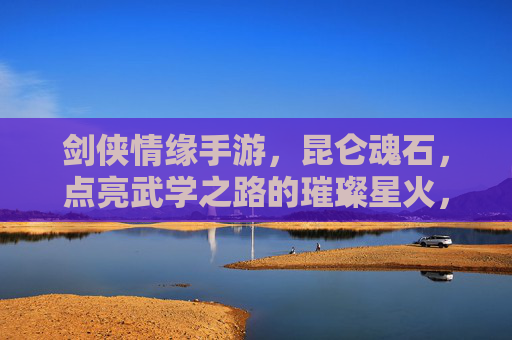 剑侠情缘手游，昆仑魂石，点亮武学之路的璀璨星火，剑侠情缘手游昆仑魂石，点亮武学之路的璀璨星火