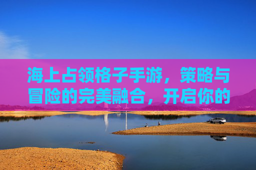 海上占领格子手游,策略与冒险的完美融合,开启你的海洋霸主之旅,海上占领格子手游,策略与冒险的完美融合,开启你的海洋霸主之旅