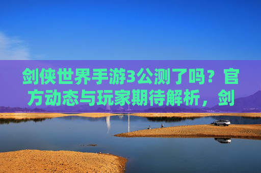 剑侠世界手游3公测了吗？官方动态与玩家期待解析，剑侠世界手游3公测动态，官方消息与玩家期待解析