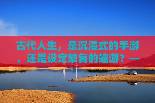 古代人生，是沉浸式的手游，还是设定繁复的端游？——一场穿越时空的游戏体验，古代人生，是沉浸式的手游，还是设定繁复的端游？——一场穿越时空的游戏体验