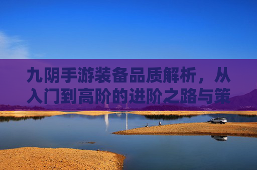 九阴手游装备品质解析,从入门到高阶的进阶之路与策略指南,九阴手游装备品质解析,从入门到高阶的进阶之路与策略指南