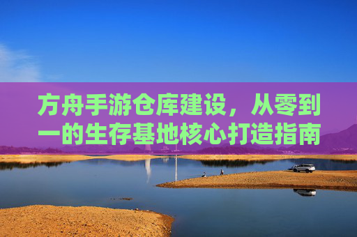 方舟手游仓库建设,从零到一的生存基地核心打造指南