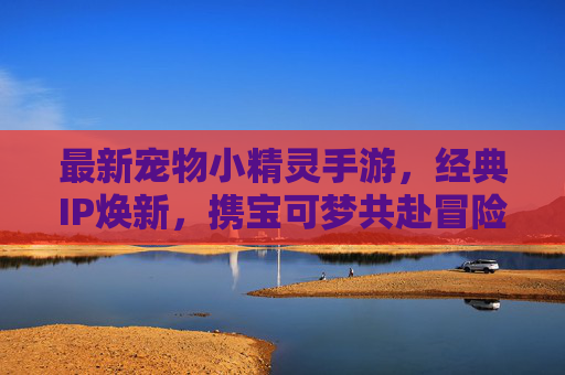 最新宠物小精灵手游，经典IP焕新，携宝可梦共赴冒险新篇章，最新宠物小精灵手游，经典IP焕新，携宝可梦共赴冒险新篇章