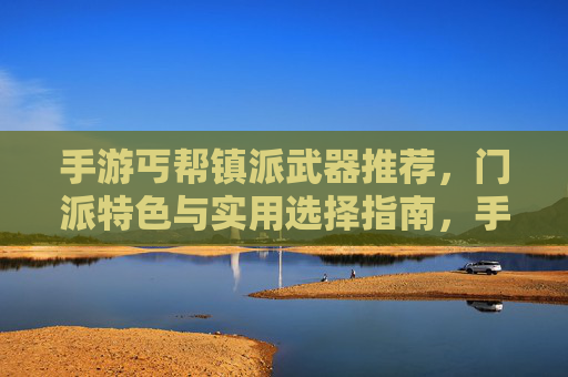 手游丐帮镇派武器推荐,门派特色与实用选择指南,手游丐帮镇派武器推荐,门派特色与实用选择指南