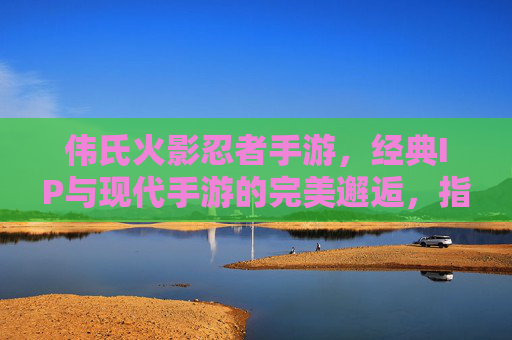 伟氏火影忍者手游，经典IP与现代手游的完美邂逅，指尖重温忍者热血，伟氏火影忍者手游，经典IP与现代手游的完美邂逅，指尖重温忍者热血