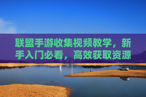 联盟手游收集视频教学,新手入门必看,高效获取资源全攻略,联盟手游收集视频教学,新手入门必看,高效获取资源全攻略