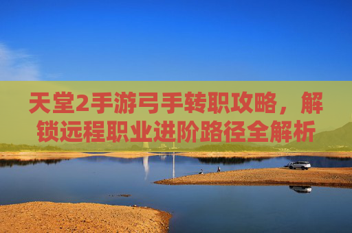 天堂2手游弓手转职攻略,解锁远程职业进阶路径全解析,天堂2手游弓手转职攻略,解锁远程职业进阶路径全解析