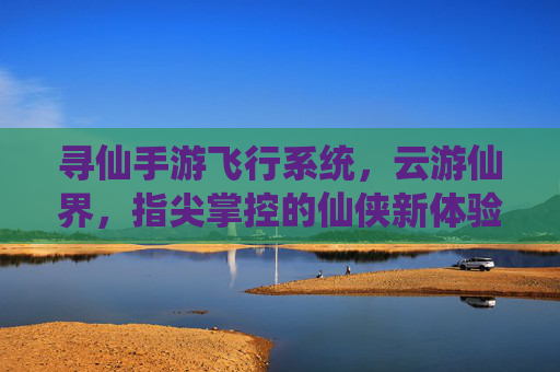 寻仙手游飞行系统,云游仙界,指尖掌控的仙侠新体验,寻仙手游飞行系统,云游仙界,指尖掌控的仙侠新体验
